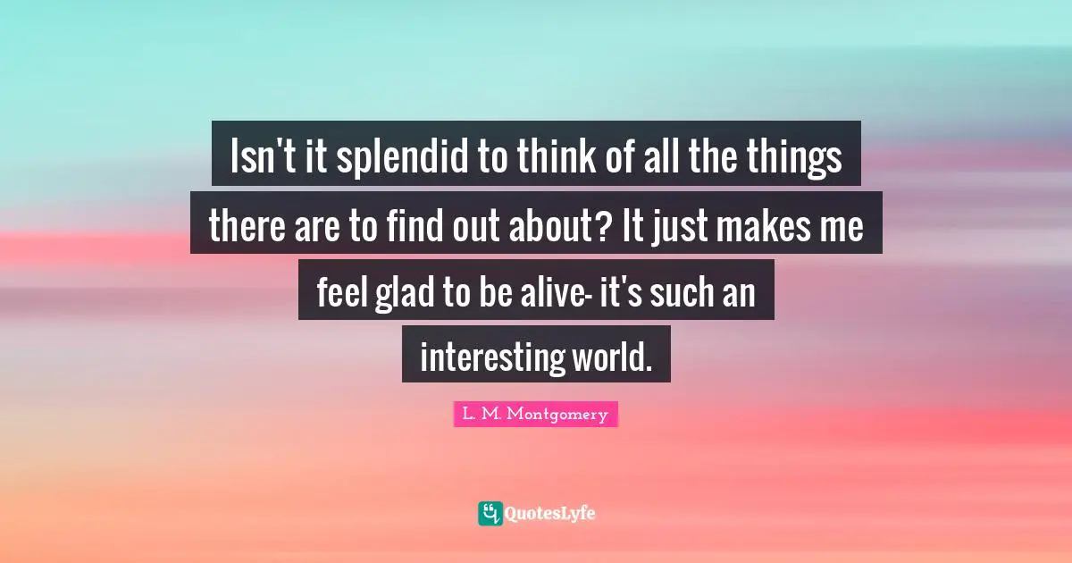 Isn't it splendid to think of all the things there are to find out about? It just makes me feel glad to be alive- it's such an interesting world.