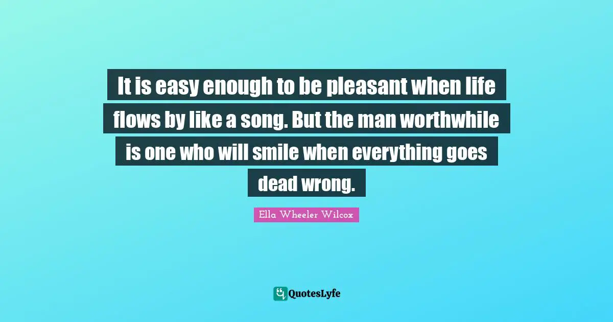 It is easy enough to be pleasant when life flows by like a song. But the man worthwhile is one who will smile when everything goes dead wrong.