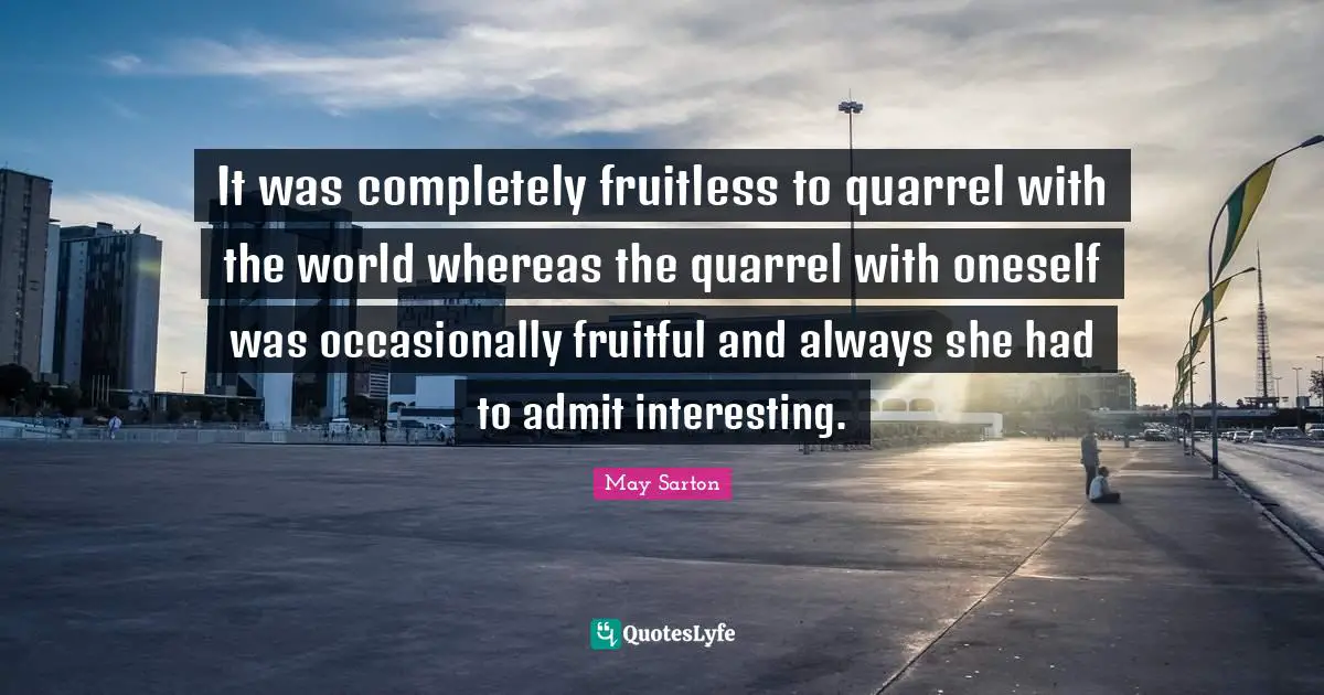 It was completely fruitless to quarrel with the world whereas the quarrel with oneself was occasionally fruitful and always she had to admit interesting.