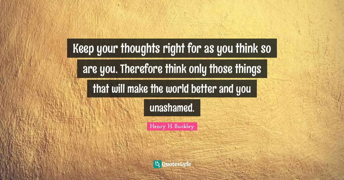 Keep your thoughts right for as you think so are you. Therefore think only those things that will make the world better and you unashamed.