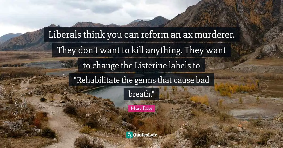 Liberals think you can reform an ax murderer. They don't want to kill anything. They want to change the Listerine labels to "Rehabilitate the germs that cause bad breath."