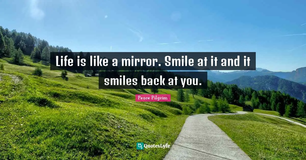 Life is like a mirror. Smile at it and it smiles back at you.