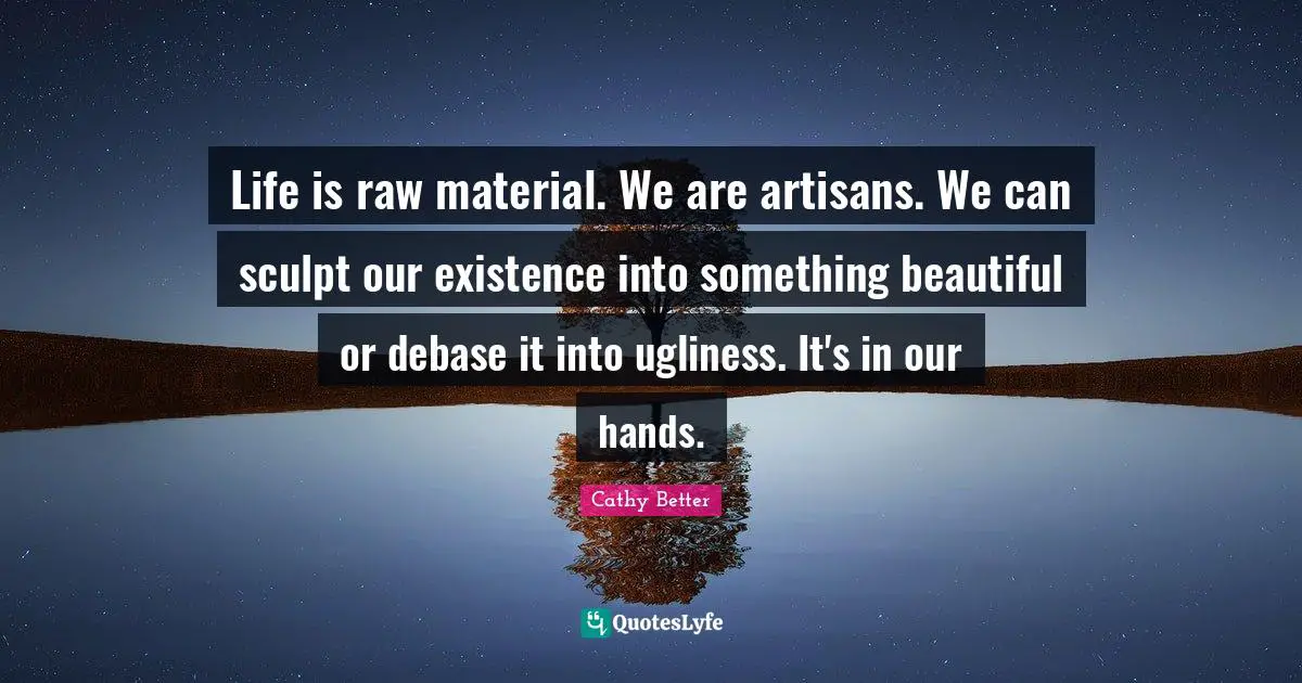 Life is raw material. We are artisans. We can sculpt our existence into something beautiful or debase it into ugliness. It's in our hands.