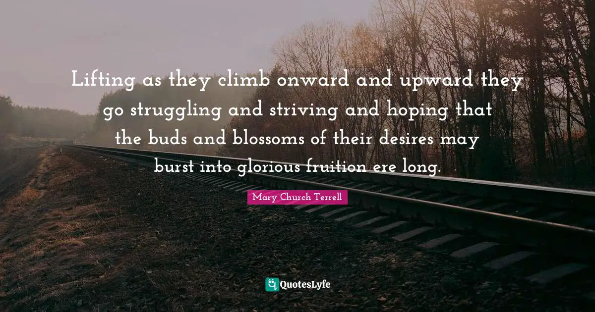 Lifting as they climb onward and upward they go struggling and striving and hoping that the buds and blossoms of their desires may burst into glorious fruition ere long.