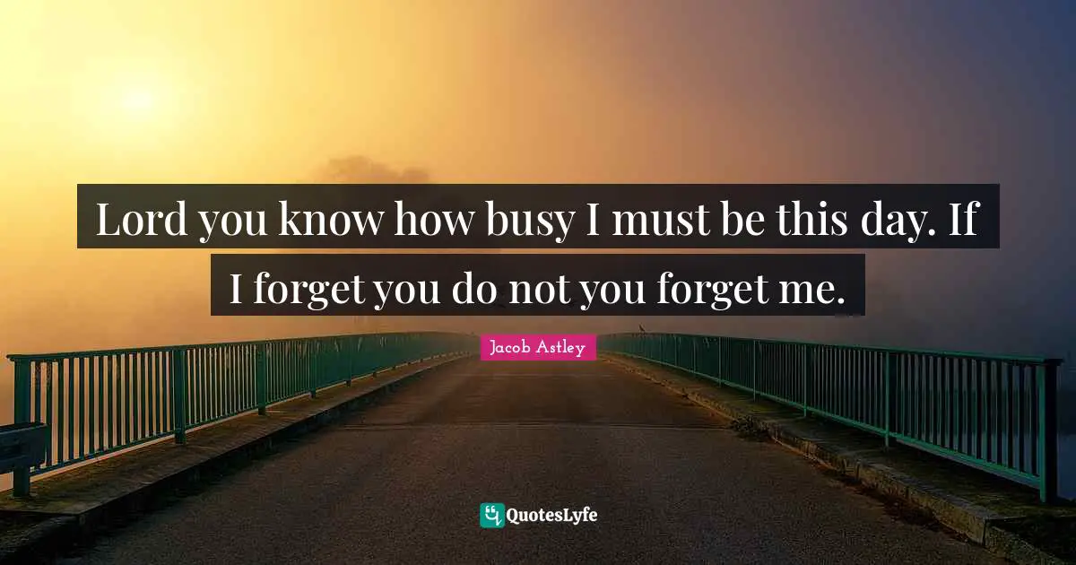 Lord you know how busy I must be this day. If I forget you do not you forget me.