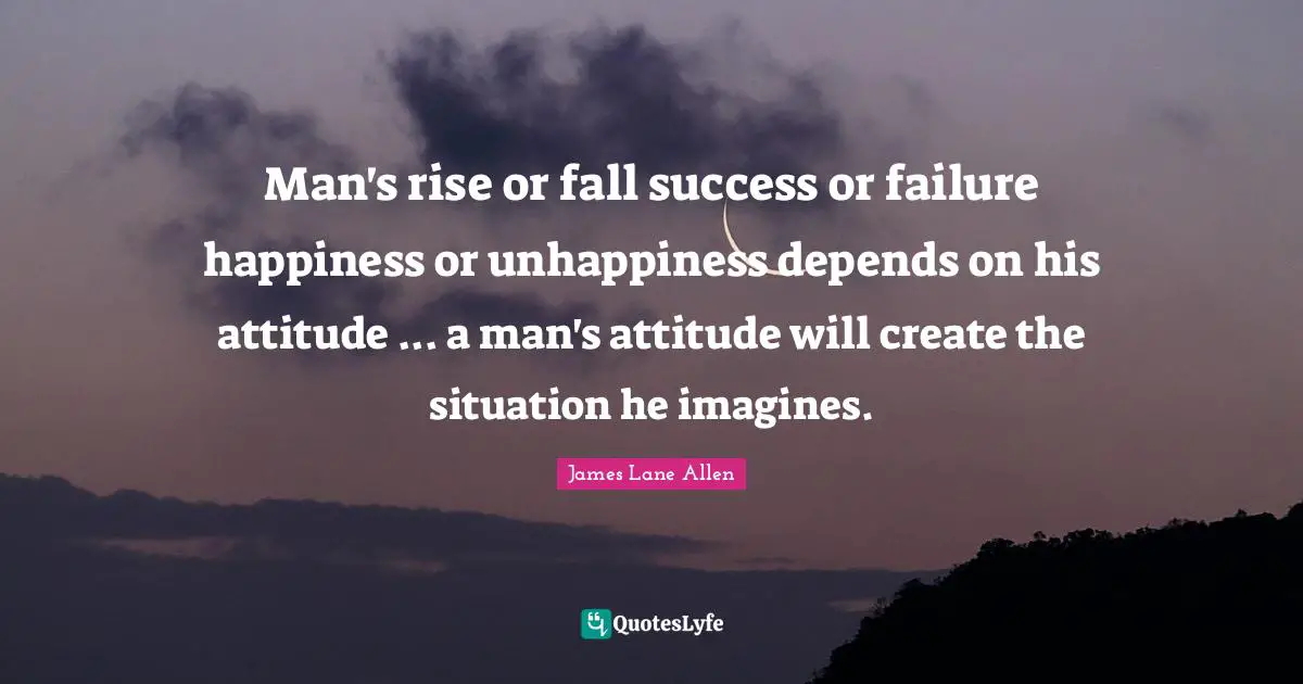 Man's rise or fall success or failure happiness or unhappiness depends on his attitude ... a man's attitude will create the situation he imagines.