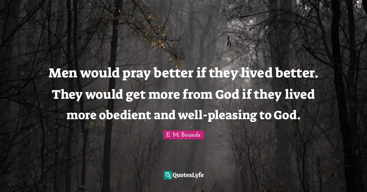 Men would pray better if they lived better. They would get more from God if they lived more obedient and well-pleasing to God.