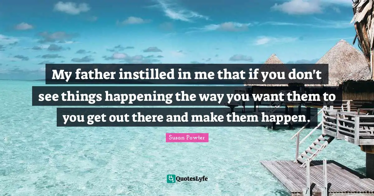 My father instilled in me that if you don't see things happening the way you want them to you get out there and make them happen.