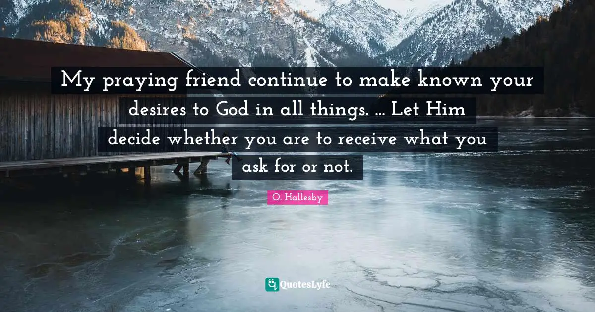 O. Hallesby Quotes: "My praying friend continue to make known your desires to God in all things. ... Let Him decide whether you are to receive what you ask for or not."