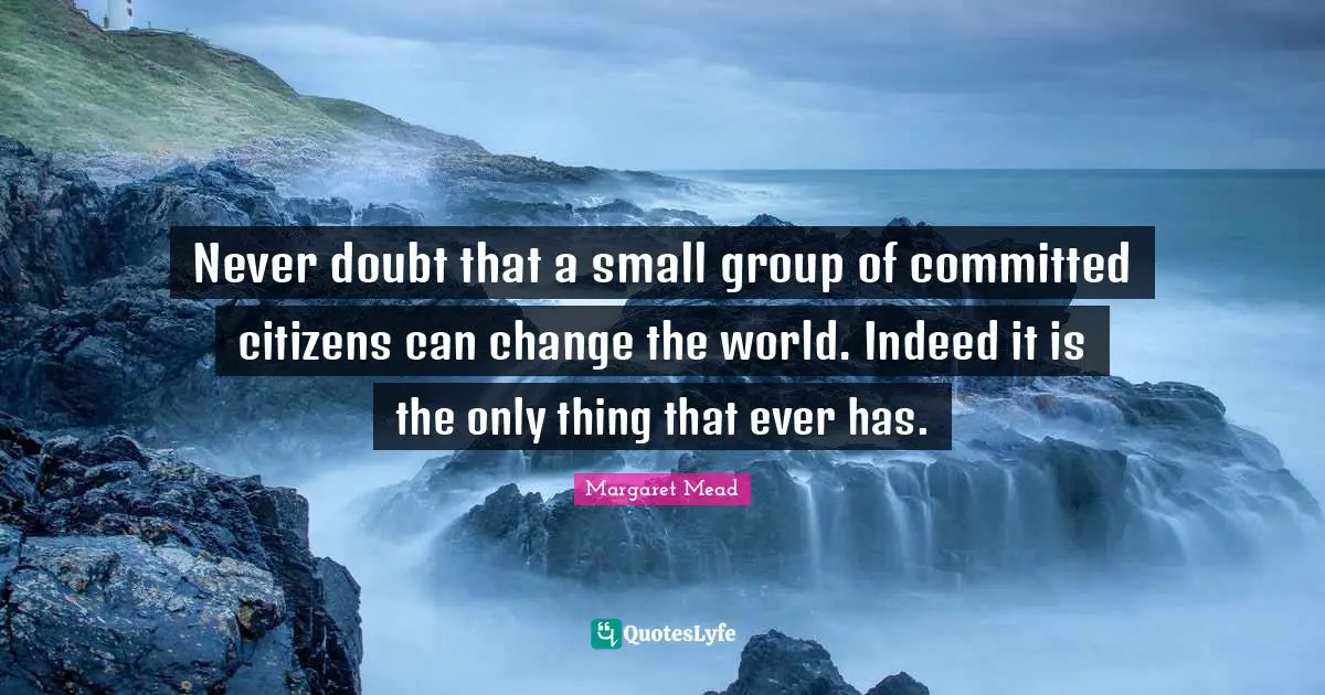 Margaret Mead Quotes: Never doubt that a small group of committed citizens can change the world. Indeed it is the only thing that ever has.
