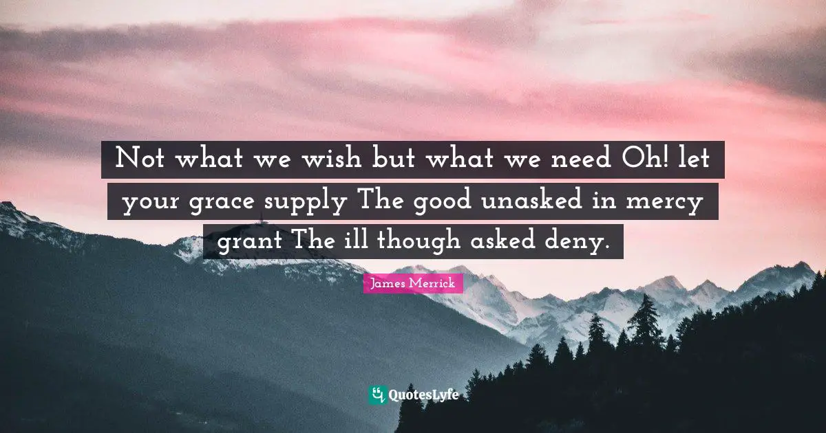 Not what we wish but what we need Oh! let your grace supply The good unasked in mercy grant The ill though asked deny.