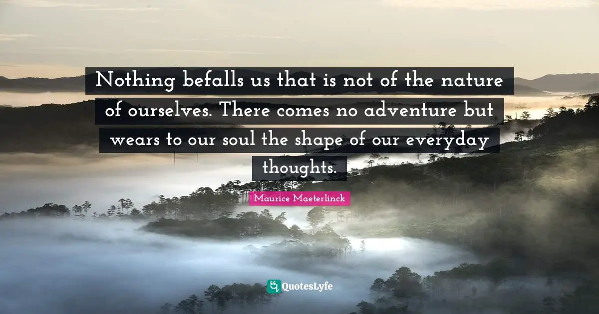Nothing befalls us that is not of the nature of ourselves. There comes no adventure but wears to our soul the shape of our everyday thoughts.
