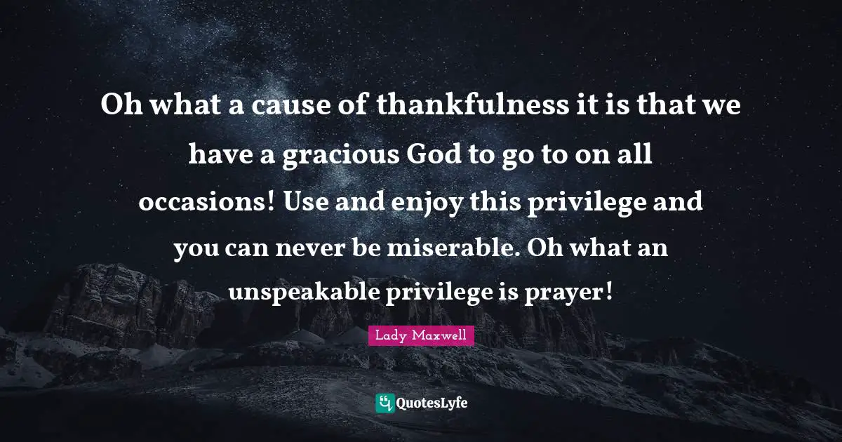 Oh what a cause of thankfulness it is that we have a gracious God to go to on all occasions! Use and enjoy this privilege and you can never be miserable. Oh what an unspeakable privilege is prayer!