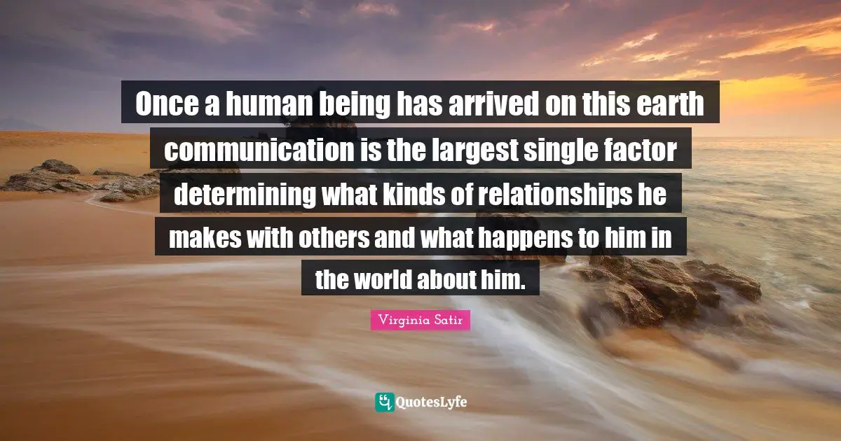 Once a human being has arrived on this earth communication is the largest single factor determining what kinds of relationships he makes with others and what happens to him in the world about him.