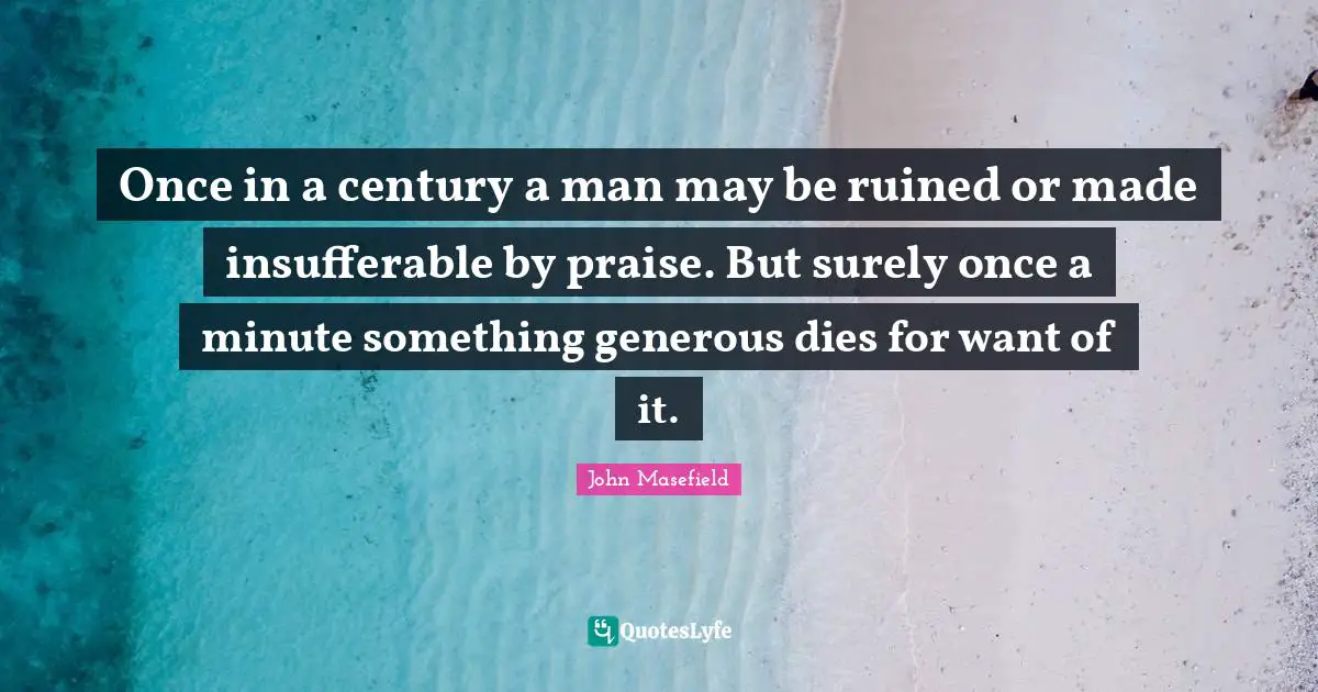 Once in a century a man may be ruined or made insufferable by praise. But surely once a minute something generous dies for want of it.