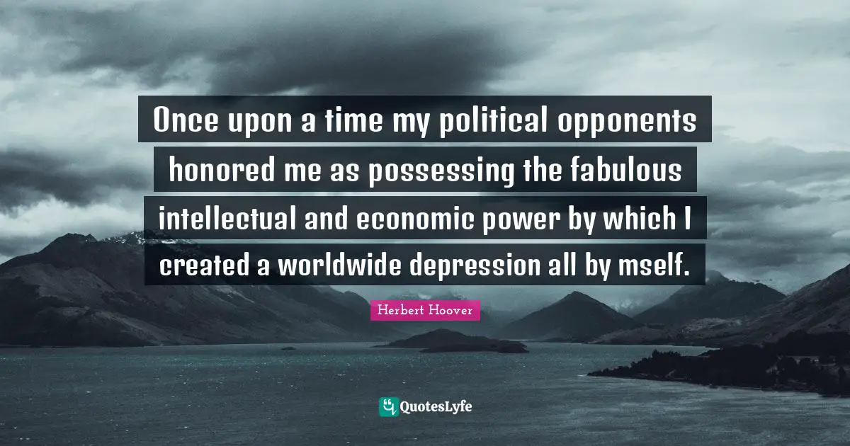 Once upon a time my political opponents honored me as possessing the fabulous intellectual and economic power by which I created a worldwide depression all by mself.