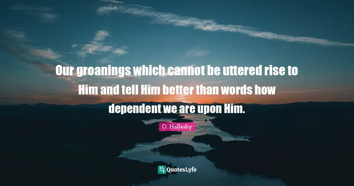 Our groanings which cannot be uttered rise to Him and tell Him better than words how dependent we are upon Him.