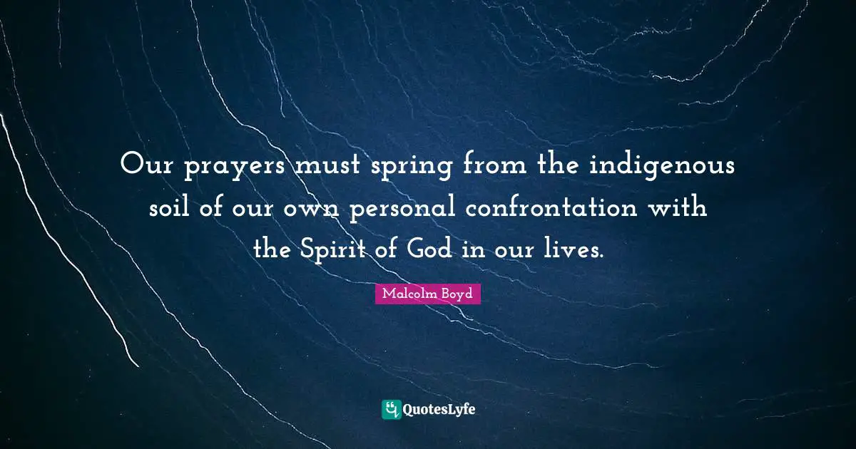 Malcolm Boyd Quotes: "Our prayers must spring from the indigenous soil of our own personal confrontation with the Spirit of God in our lives."