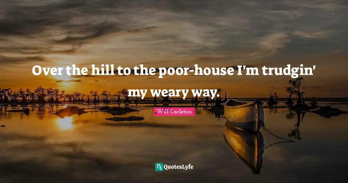 Over the hill to the poor-house I'm trudgin' my weary way.