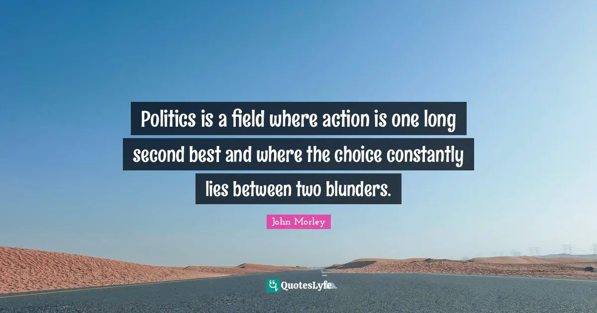 Politics is a field where action is one long second best and where the choice constantly lies between two blunders.