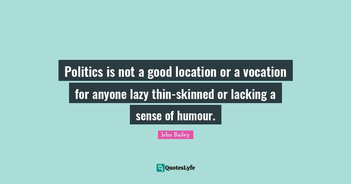 Politics is not a good location or a vocation for anyone lazy thin-skinned or lacking a sense of humour.