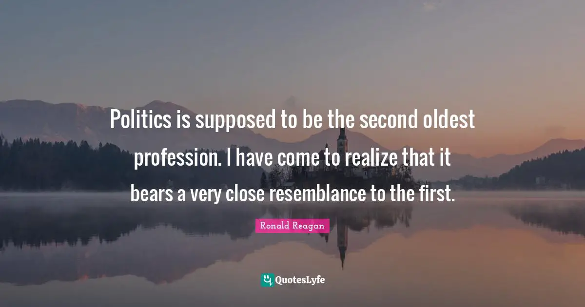 Politics is supposed to be the second oldest profession. I have come to realize that it bears a very close resemblance to the first.