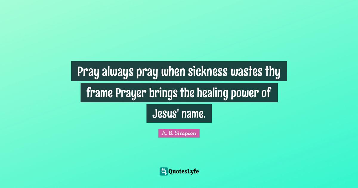 Pray always pray when sickness wastes thy frame Prayer brings the healing power of Jesus' name.
