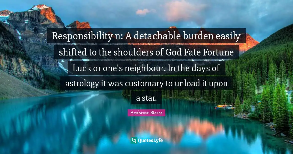 Responsibility n: A detachable burden easily shifted to the shoulders of God Fate Fortune Luck or one's neighbour. In the days of astrology it was customary to unload it upon a star.