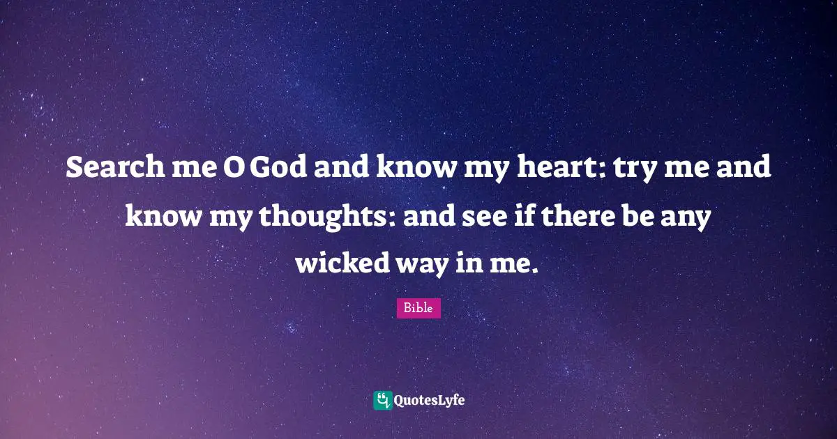 Search me O God and know my heart: try me and know my thoughts: and see if there be any wicked way in me.