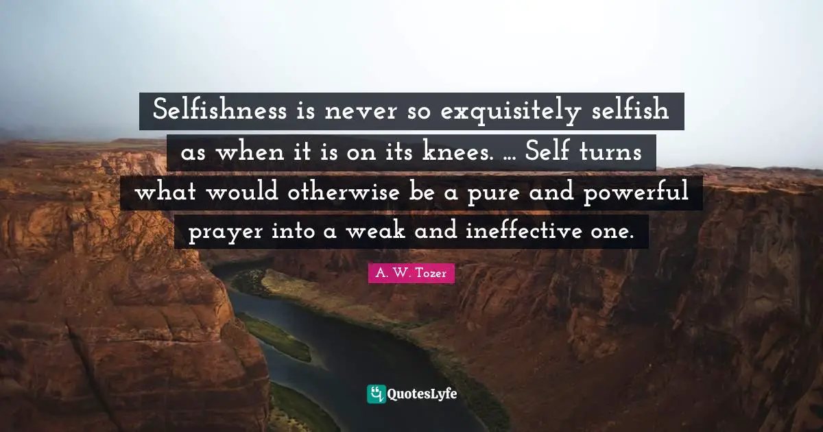 A.W. Tozer Quotes: "Selfishness is never so exquisitely selfish as when it is on its knees. ... Self turns what would otherwise be a pure and powerful prayer into a weak and ineffective one."