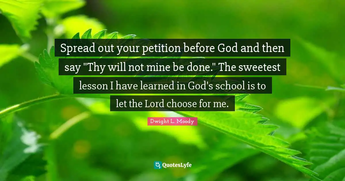 Spread out your petition before God and then say "Thy will not mine be done." The sweetest lesson I have learned in God's school is to let the Lord choose for me.