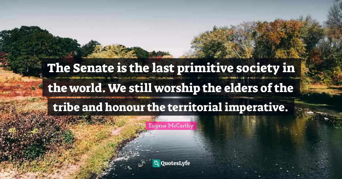 The Senate is the last primitive society in the world. We still worship the elders of the tribe and honour the territorial imperative.
