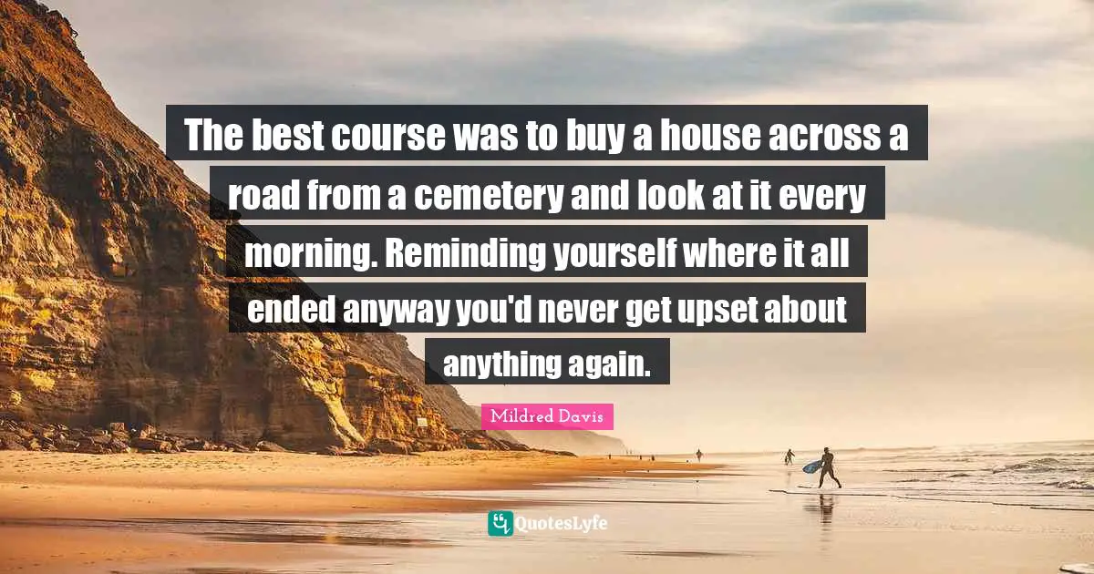 The best course was to buy a house across a road from a cemetery and look at it every morning. Reminding yourself where it all ended anyway you'd never get upset about anything again.