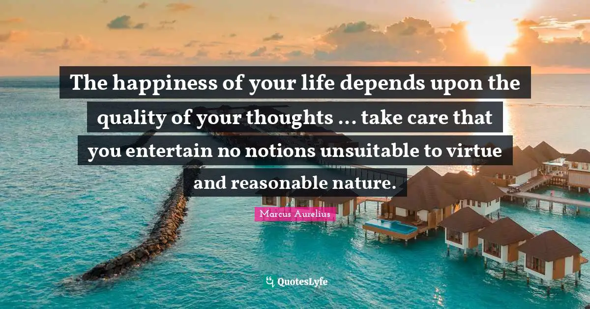 The happiness of your life depends upon the quality of your thoughts ... take care that you entertain no notions unsuitable to virtue and reasonable nature.