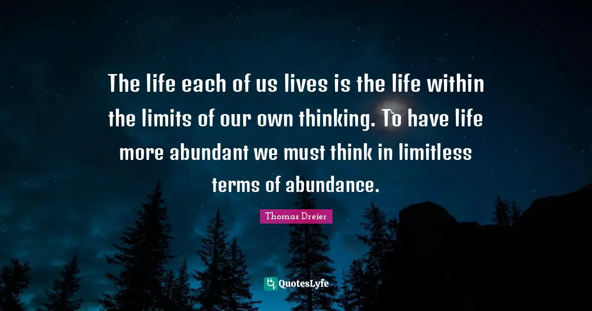 The life each of us lives is the life within the limits of our own thinking. To have life more abundant we must think in limitless terms of abundance.
