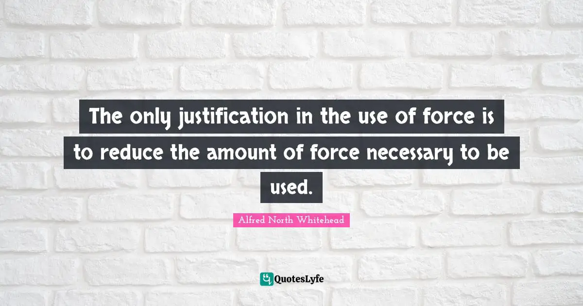 The only justification in the use of force is to reduce the amount of force necessary to be used.