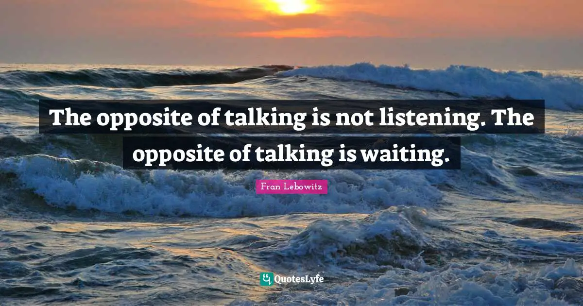 The opposite of talking is not listening. The opposite of talking is waiting.
