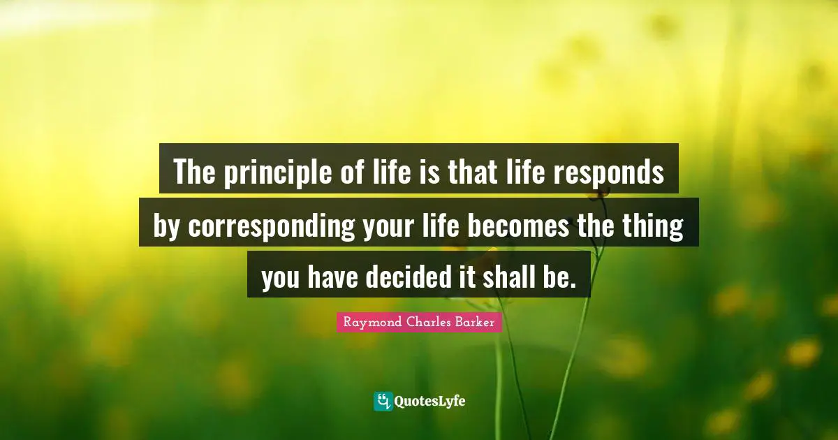 The principle of life is that life responds by corresponding your life becomes the thing you have decided it shall be.