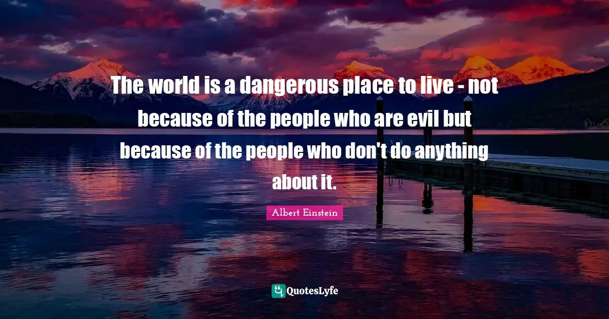 The world is a dangerous place to live - not because of the people who are evil but because of the people who don't do anything about it.