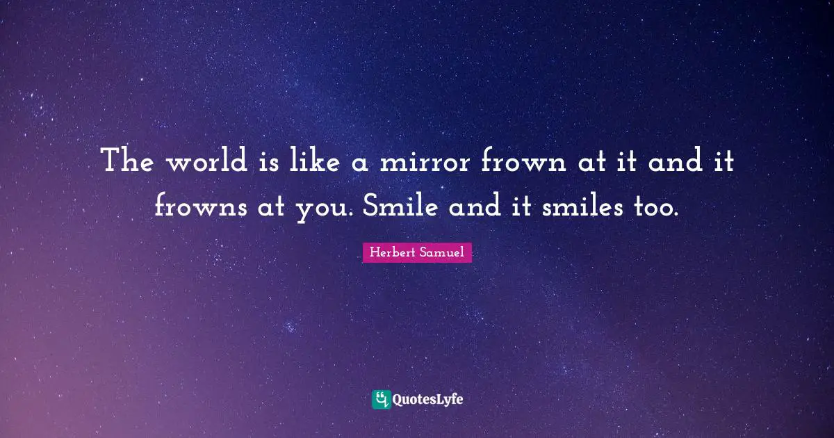 The world is like a mirror frown at it and it frowns at you. Smile and it smiles too.