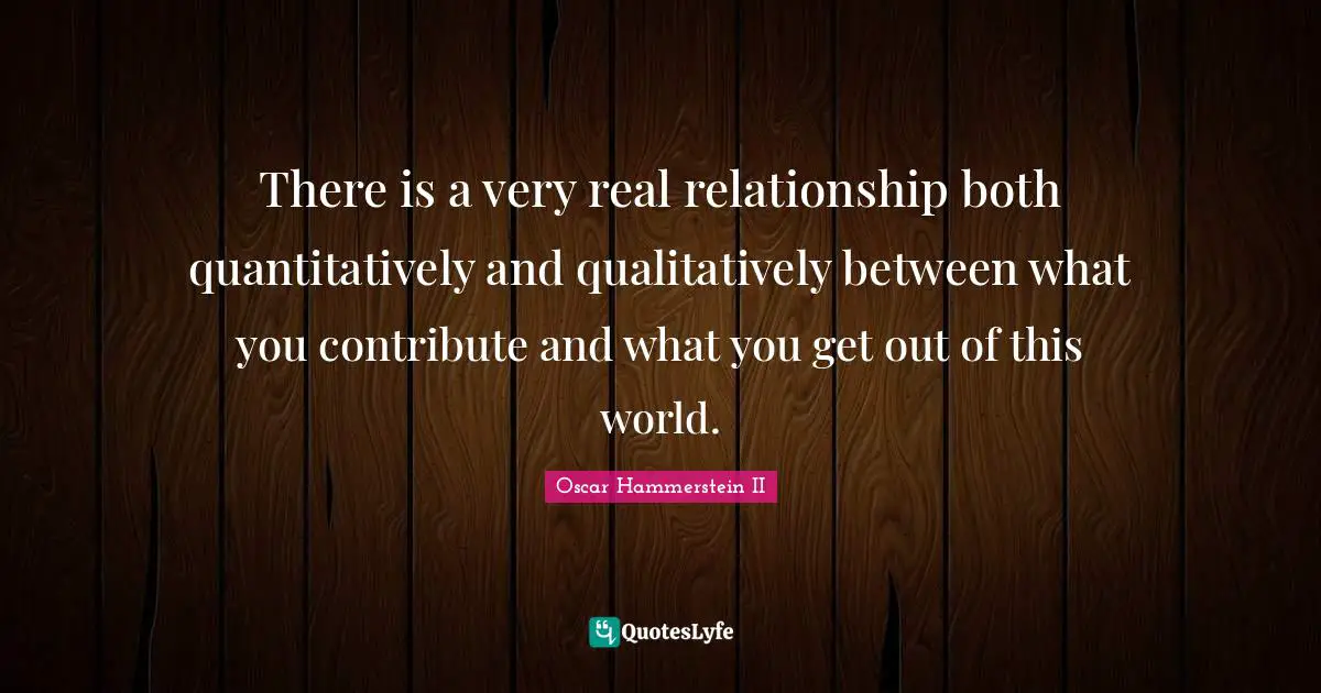 Oscar Hammerstein II Quotes: "There is a very real relationship both quantitatively and qualitatively between what you contribute and what you get out of this world."