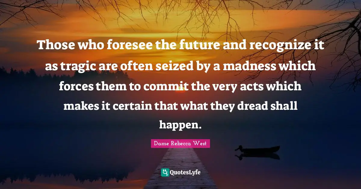 Those who foresee the future and recognize it as tragic are often seized by a madness which forces them to commit the very acts which makes it certain that what they dread shall happen.