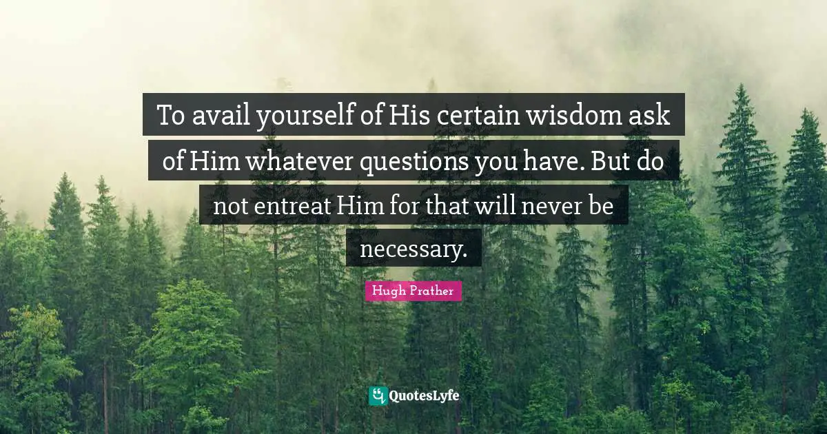 To avail yourself of His certain wisdom ask of Him whatever questions you have. But do not entreat Him for that will never be necessary.