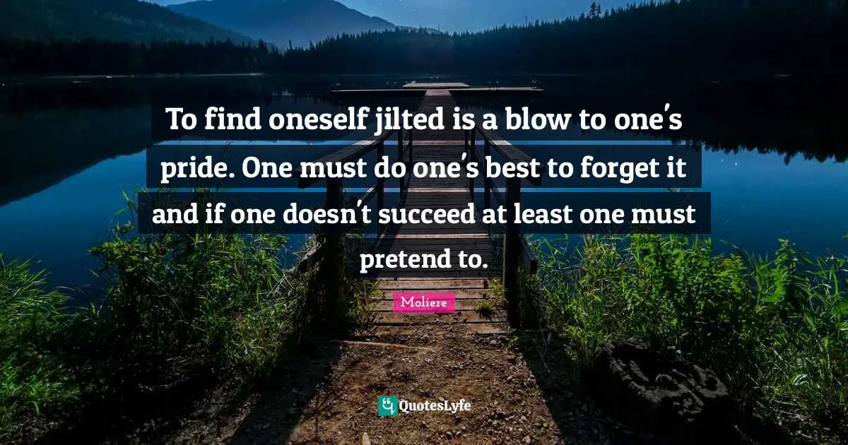 Moliere Quotes: To find oneself jilted is a blow to one's pride. One must do one's best to forget it and if one doesn't succeed at least one must pretend to.