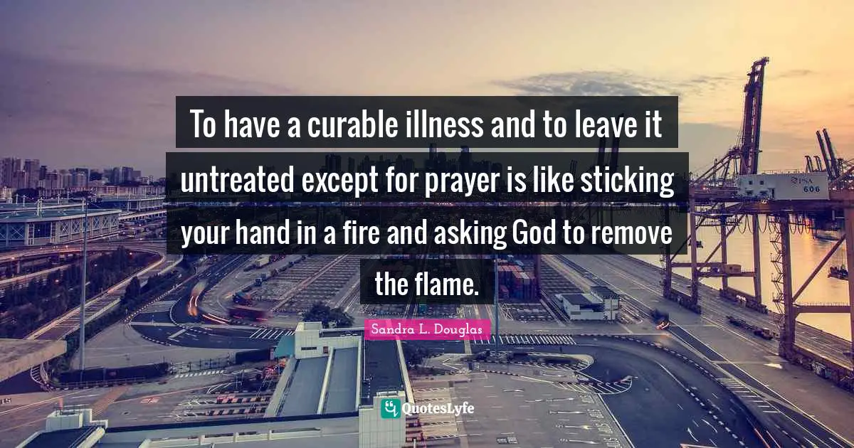 To have a curable illness and to leave it untreated except for prayer is like sticking your hand in a fire and asking God to remove the flame.