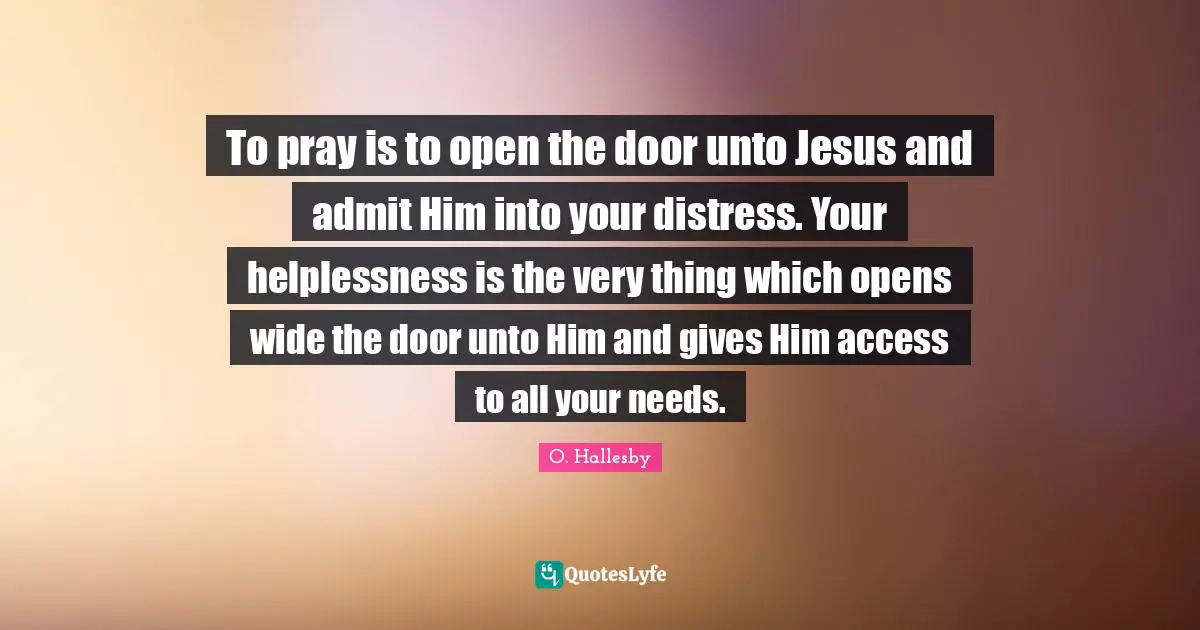 O. Hallesby Quotes: "To pray is to open the door unto Jesus and admit Him into your distress. Your helplessness is the very thing which opens wide the door unto Him and gives Him access to all your needs."