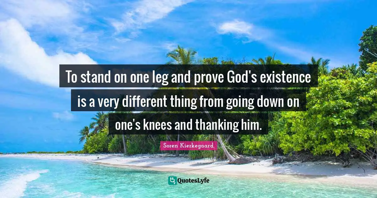 Soren Kierkegaard Quotes: To stand on one leg and prove God's existence is a very different thing from going down on one's knees and thanking him.