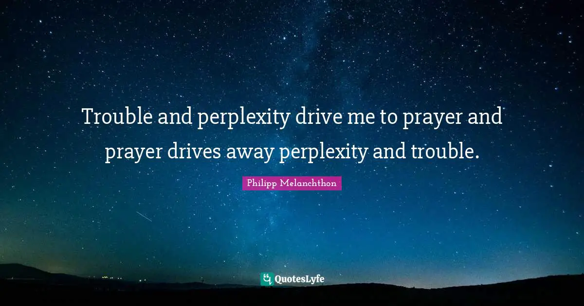 Trouble and perplexity drive me to prayer and prayer drives away perplexity and trouble.
