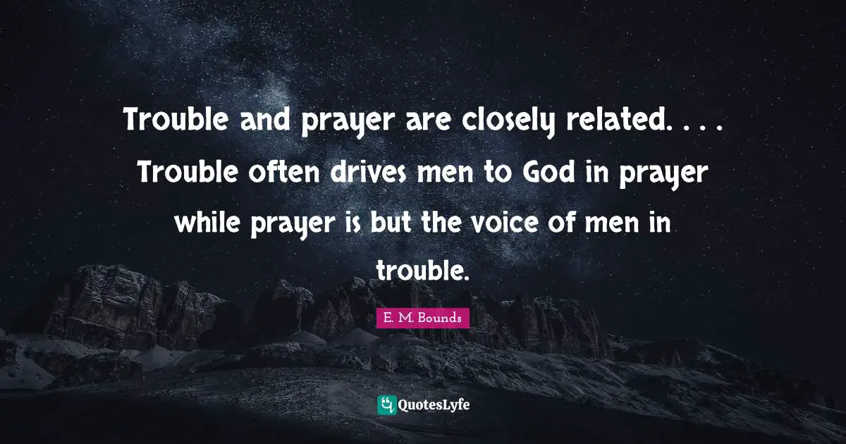 Trouble and prayer are closely related. . . . Trouble often drives men to God in prayer while prayer is but the voice of men in trouble.