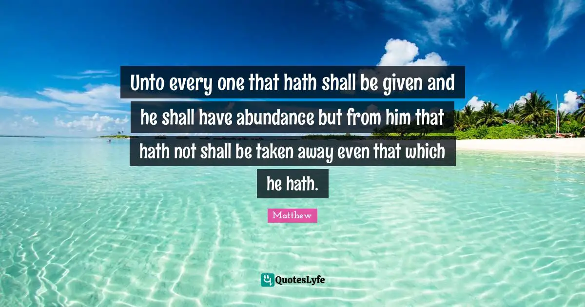 Unto every one that hath shall be given and he shall have abundance but from him that hath not shall be taken away even that which he hath.